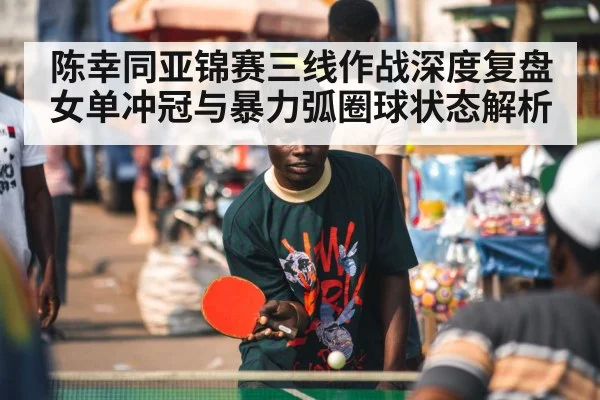 陈幸同亚锦赛三线作战深度复盘 女单冲冠与暴力弧圈球状态解析